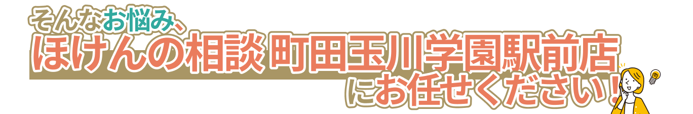 そんなお悩み、ほけんの相談町田玉川学園駅前店にお任せください！